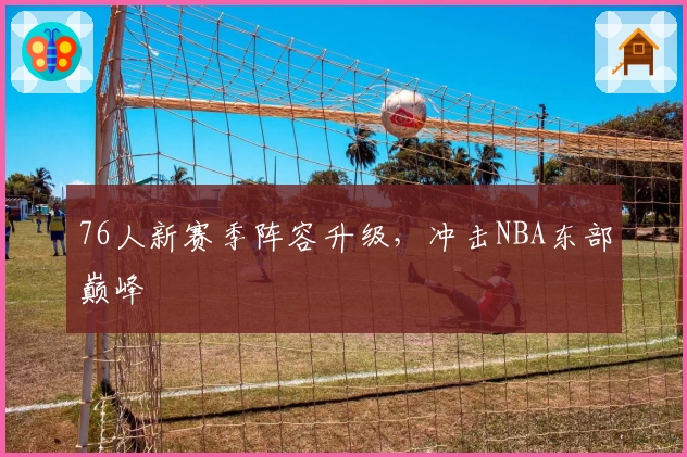 76人新赛季阵容升级,冲击NBA东部巅峰