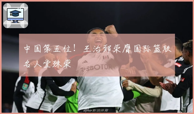 中国第五位!王治郅荣膺国际篮联名人堂殊荣