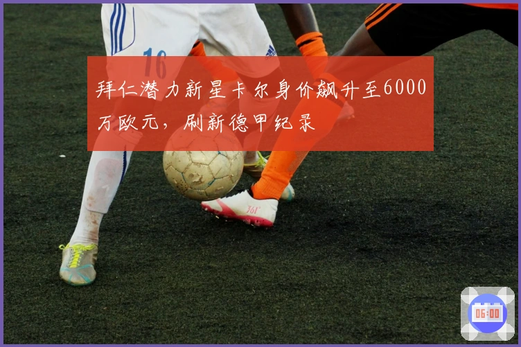 拜仁潜力新星卡尔身价飙升至6000万欧元，刷新德甲纪录