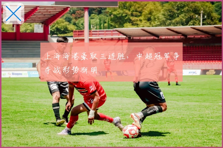 上海海港豪取三连胜，中超冠军争夺战形势渐明