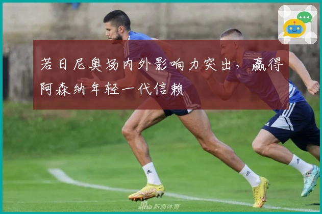 若日尼奥场内外影响力突出，赢得阿森纳年轻一代信赖