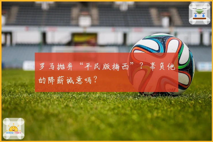 罗马抛弃“平民版梅西”？辜负他的降薪诚意吗？