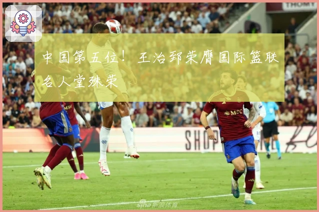 中国第五位！王治郅荣膺国际篮联名人堂殊荣