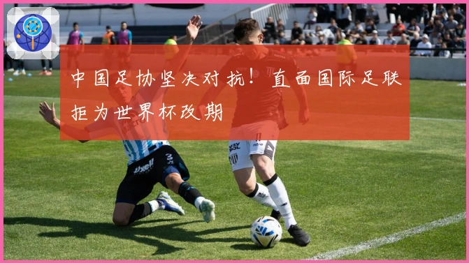 中国足协坚决对抗！直面国际足联拒为世界杯改期