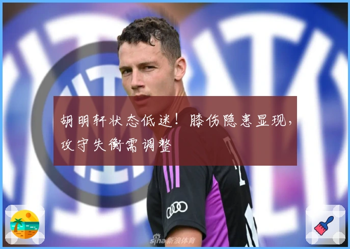 胡明轩状态低迷!膝伤隐患显现,攻守失衡需调整